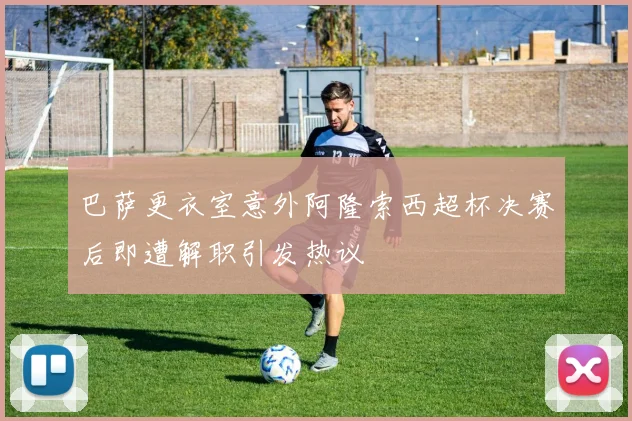 巴萨更衣室意外阿隆索西超杯决赛后即遭解职引发热议