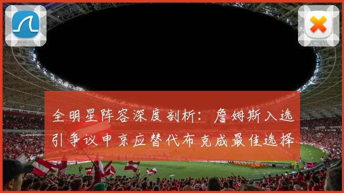 全明星阵容深度剖析：詹姆斯入选引争议申京应替代布克成最佳选择