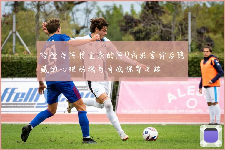 哈登与阿特金森的阿Q式发言背后隐藏的心理防线与自我挽尊之路