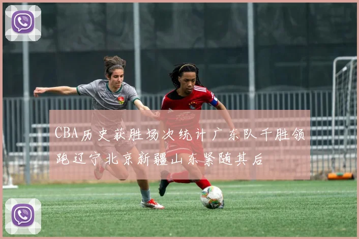CBA历史获胜场次统计广东队千胜领跑辽宁北京新疆山东紧随其后