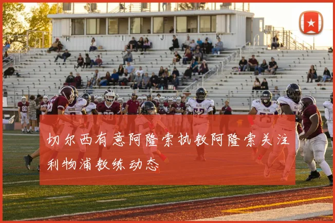 切尔西有意阿隆索执教阿隆索关注利物浦教练动态