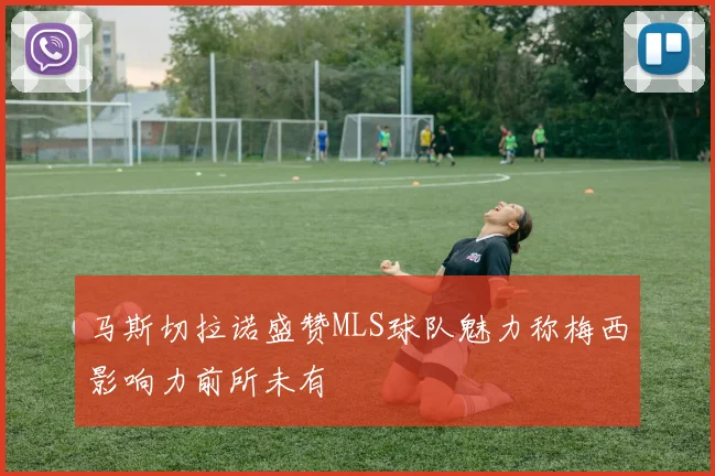 马斯切拉诺盛赞MLS球队魅力称梅西影响力前所未有