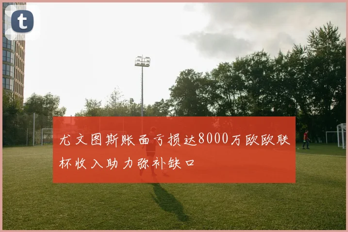 尤文图斯账面亏损达8000万欧欧联杯收入助力弥补缺口