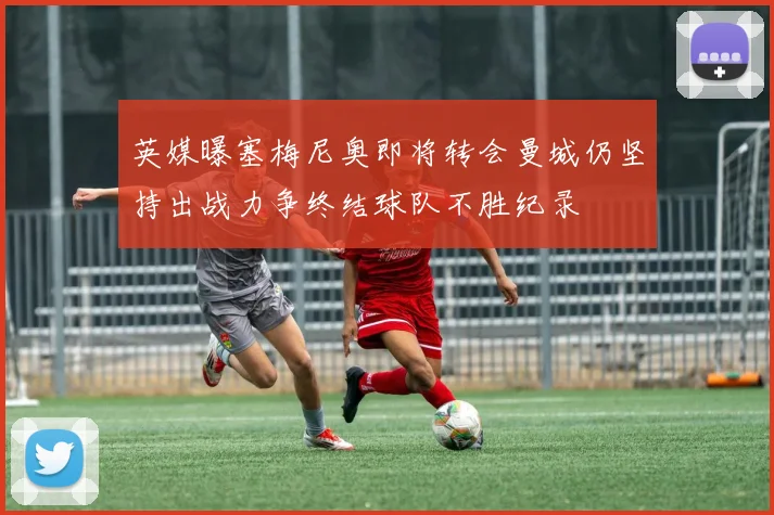 英媒曝塞梅尼奥即将转会曼城仍坚持出战力争终结球队不胜纪录