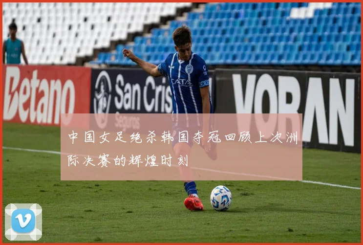 中国女足绝杀韩国夺冠回顾上次洲际决赛的辉煌时刻