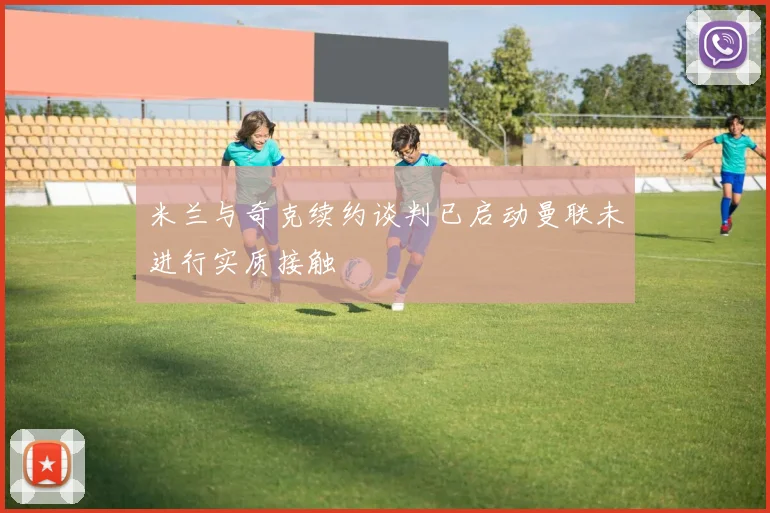 米兰与奇克续约谈判已启动曼联未进行实质接触
