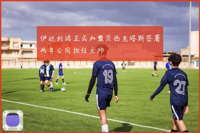 伊达利诺正式加盟贝西克塔斯签署两年合同担任主帅