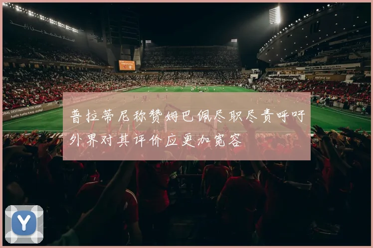 普拉蒂尼称赞姆巴佩尽职尽责呼吁外界对其评价应更加宽容