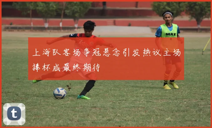 上海队客场争冠悬念引发热议主场捧杯成最终期待