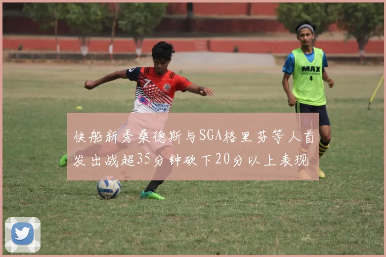 快船新秀桑德斯与SGA格里芬等人首发出战超35分钟砍下20分以上表现亮眼