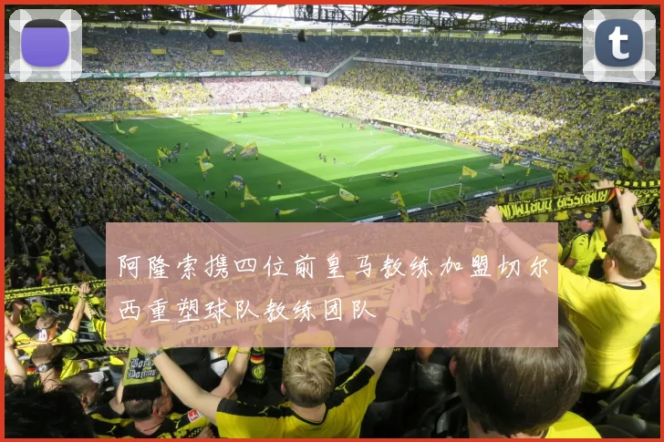 阿隆索携四位前皇马教练加盟切尔西重塑球队教练团队