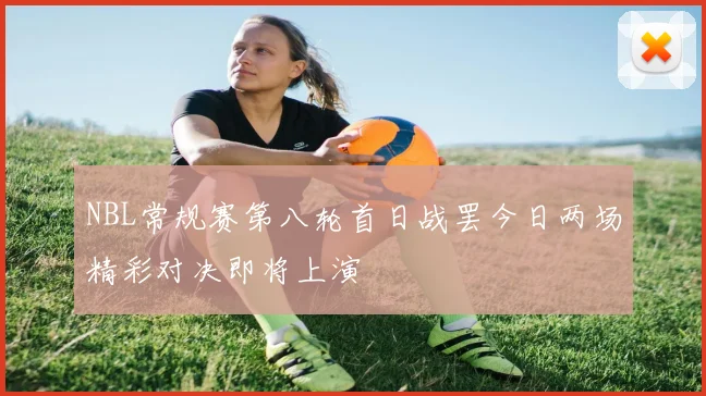 NBL常规赛第八轮首日战罢今日两场精彩对决即将上演