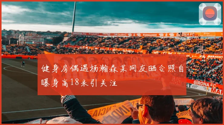 健身房偶遇杨瀚森某网友晒合照自曝身高18米引关注