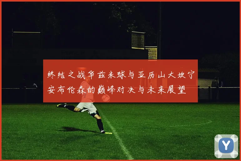 终结之战华兹米球与亚历山大坎宁安布伦森的巅峰对决与未来展望