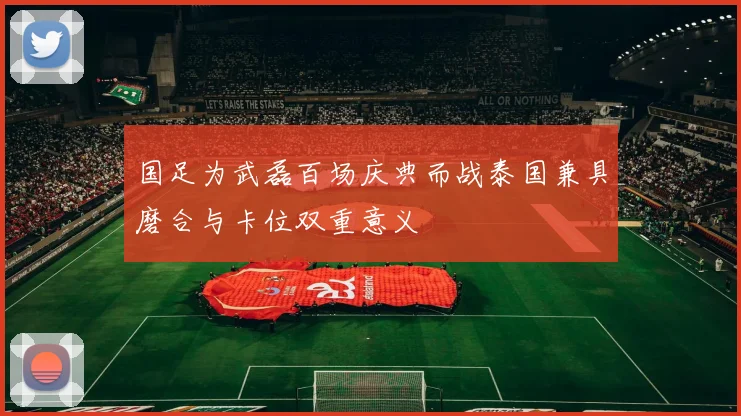 国足为武磊百场庆典而战泰国兼具磨合与卡位双重意义